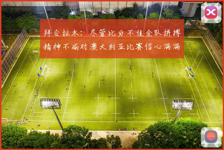拜合拉木：尽管比分不佳全队拼搏精神不减对澳大利亚比赛信心满满期待进球