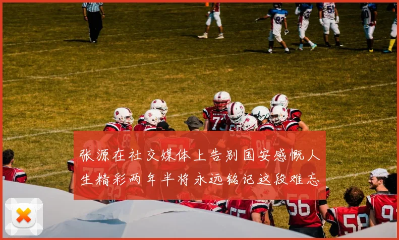 张源在社交媒体上告别国安感慨人生精彩两年半将永远铭记这段难忘故事