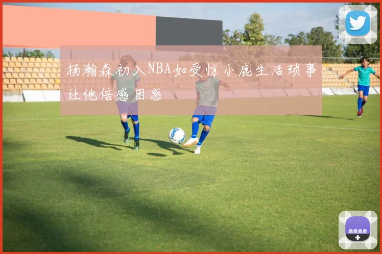 杨瀚森初入NBA如受惊小鹿生活琐事让他倍感困惑