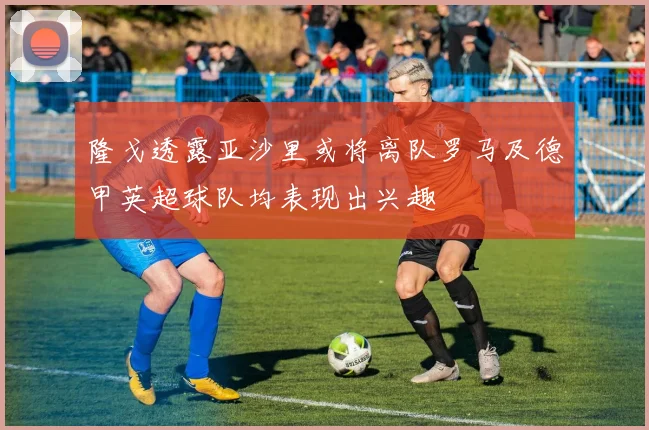 隆戈透露亚沙里或将离队罗马及德甲英超球队均表现出兴趣