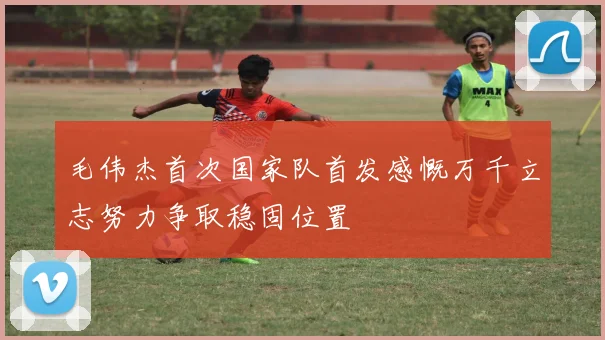 毛伟杰首次国家队首发感慨万千立志努力争取稳固位置