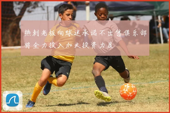 热刺老板向球迷承诺不出售俱乐部将全力投入加大投资力度
