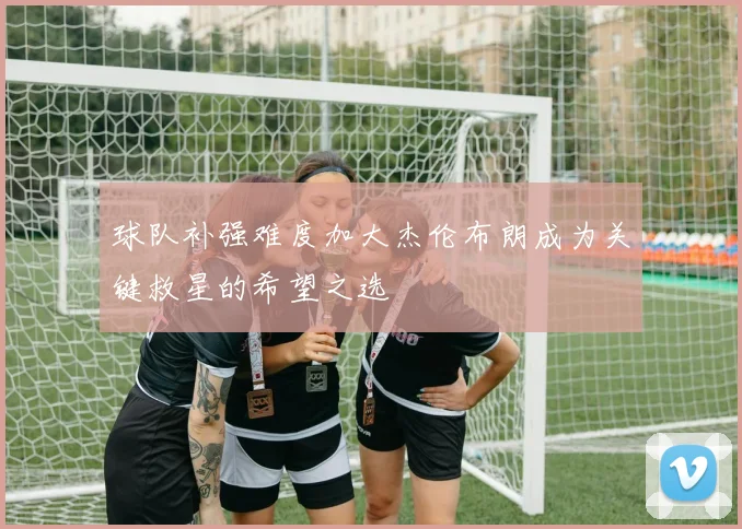 球队补强难度加大杰伦布朗成为关键救星的希望之选