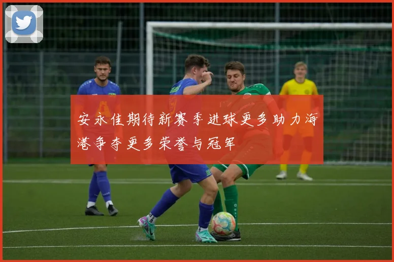安永佳期待新赛季进球更多助力海港争夺更多荣誉与冠军