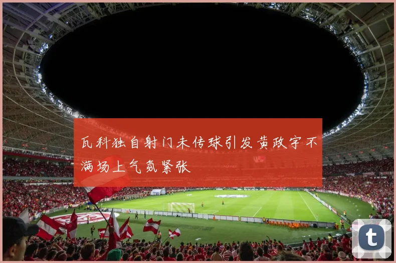 瓦科独自射门未传球引发黄政宇不满场上气氛紧张