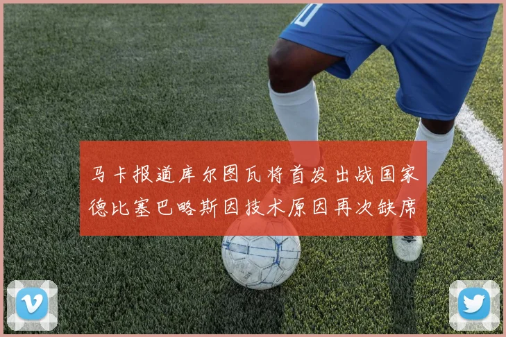马卡报道库尔图瓦将首发出战国家德比塞巴略斯因技术原因再次缺席
