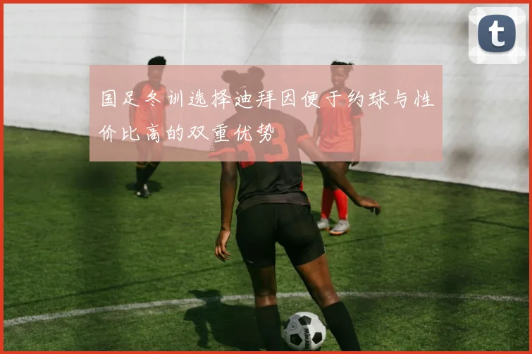 国足冬训选择迪拜因便于约球与性价比高的双重优势