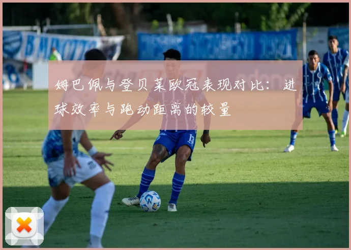 姆巴佩与登贝莱欧冠表现对比：进球效率与跑动距离的较量