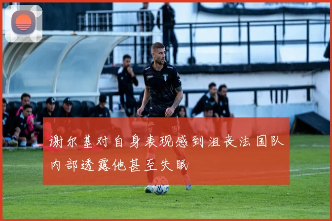 谢尔基对自身表现感到沮丧法国队内部透露他甚至失眠