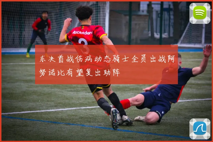 东决首战伤病动态骑士全员出战阿努诺比有望复出助阵