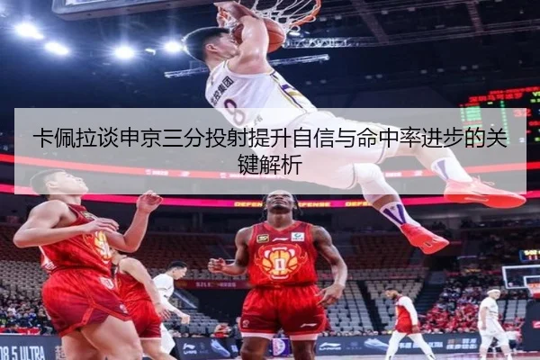 卡佩拉谈申京三分投射提升自信与命中率进步的关键解析